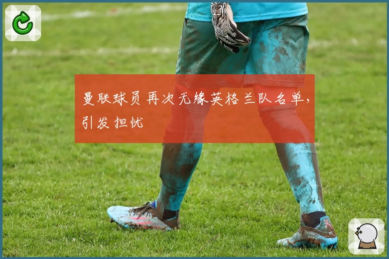 曼联球员再次无缘英格兰队名单，引发担忧