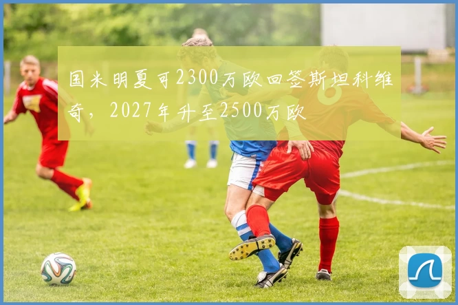 国米明夏可2300万欧回签斯坦科维奇，2027年升至2500万欧