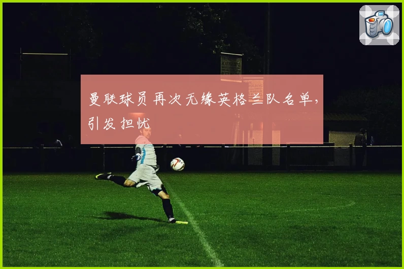 曼联球员再次无缘英格兰队名单，引发担忧