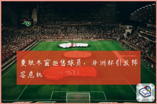 曼联冬窗拒售球员，非洲杯引发阵容危机