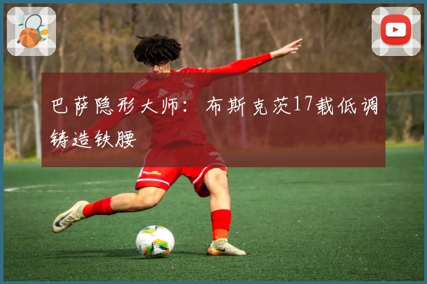 巴萨隐形大师：布斯克茨17载低调铸造铁腰