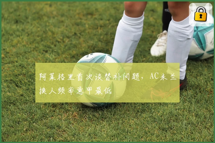 阿莱格里首次谈替补问题，AC米兰换人频率意甲最低