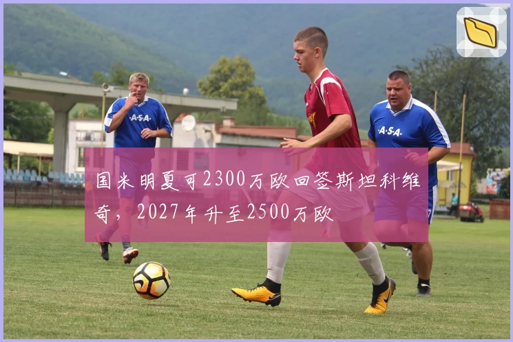 国米明夏可2300万欧回签斯坦科维奇，2027年升至2500万欧