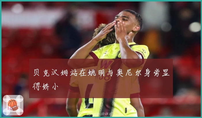 贝克汉姆站在姚明与奥尼尔身旁显得娇小