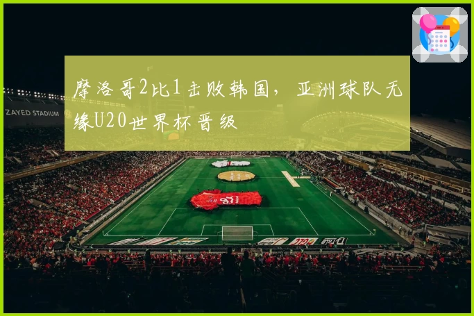 摩洛哥2比1击败韩国，亚洲球队无缘U20世界杯晋级
