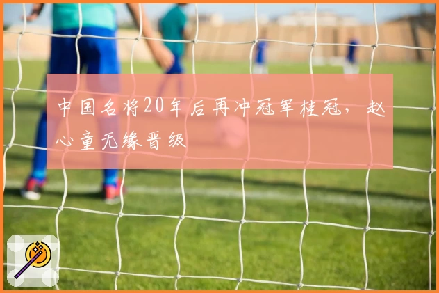中国名将20年后再冲冠军桂冠，赵心童无缘晋级