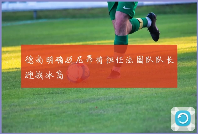 德尚明确迈尼昂将担任法国队队长迎战冰岛