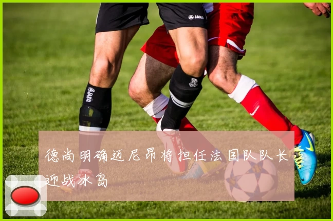德尚明确迈尼昂将担任法国队队长迎战冰岛