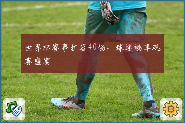 世界杯赛事扩容40场，球迷畅享观赛盛宴