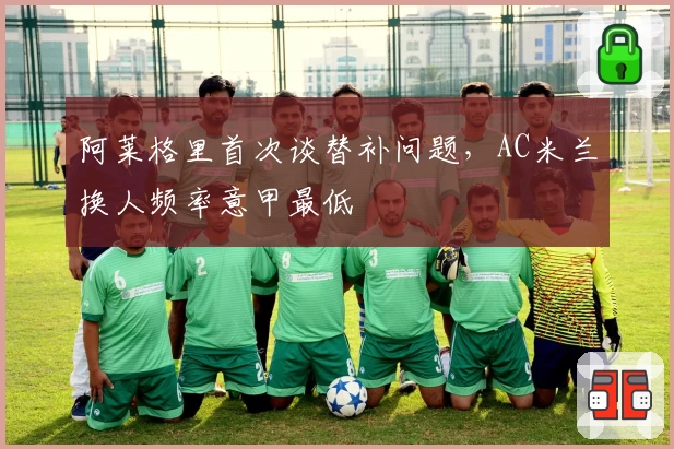 阿莱格里首次谈替补问题，AC米兰换人频率意甲最低