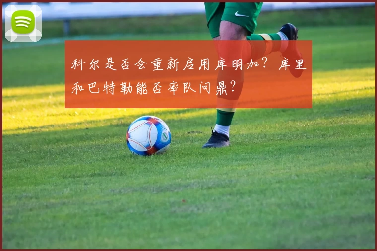 科尔是否会重新启用库明加？库里和巴特勒能否率队问鼎？